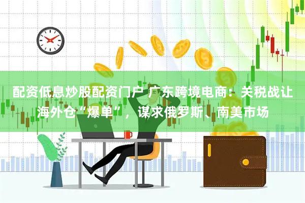 配资低息炒股配资门户 广东跨境电商：关税战让海外仓“爆单”，谋求俄罗斯、南美市场