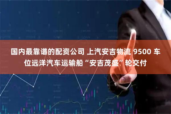 国内最靠谱的配资公司 上汽安吉物流 9500 车位远洋汽车运输船“安吉茂盛”轮交付