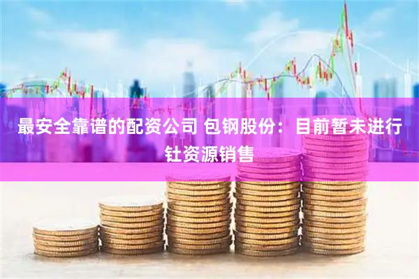 最安全靠谱的配资公司 包钢股份：目前暂未进行钍资源销售