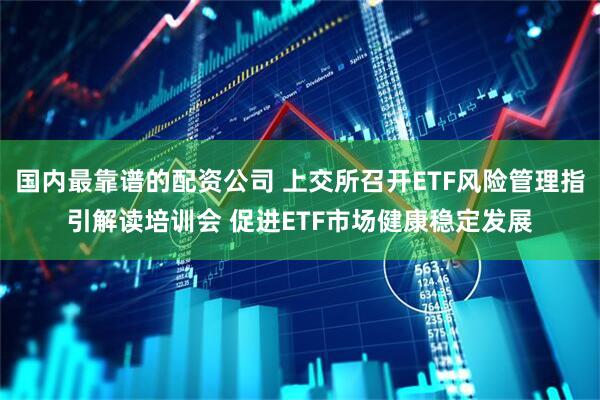 国内最靠谱的配资公司 上交所召开ETF风险管理指引解读培训会 促进ETF市场健康稳定发展