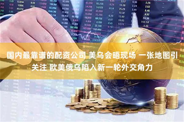 国内最靠谱的配资公司 美乌会晤现场 一张地图引关注 欧美俄乌陷入新一轮外交角力