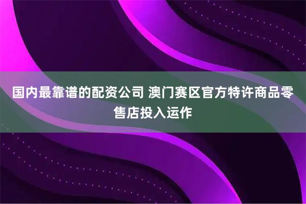 国内最靠谱的配资公司 澳门赛区官方特许商品零售店投入运作