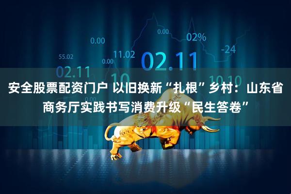 安全股票配资门户 以旧换新“扎根”乡村：山东省商务厅实践书写消费升级“民生答卷”