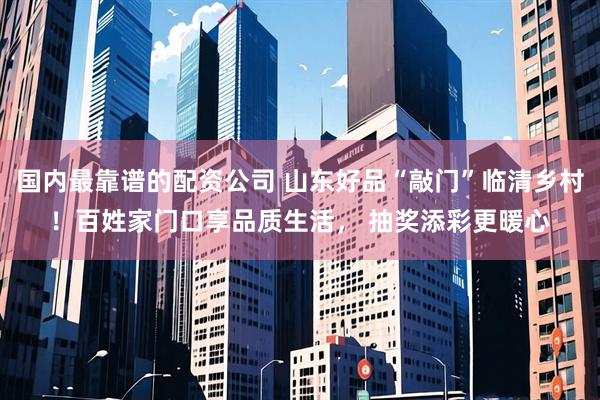 国内最靠谱的配资公司 山东好品“敲门”临清乡村！百姓家门口享品质生活， 抽奖添彩更暖心