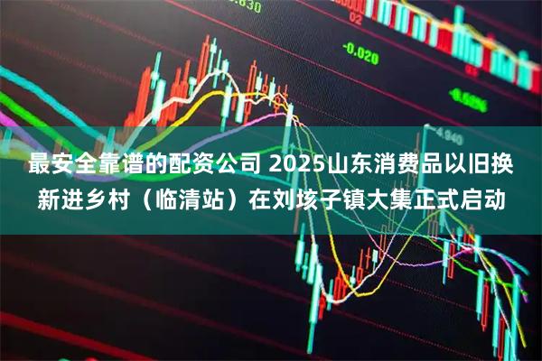 最安全靠谱的配资公司 2025山东消费品以旧换新进乡村（临清站）在刘垓子镇大集正式启动