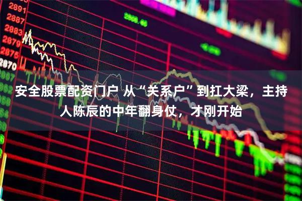 安全股票配资门户 从“关系户”到扛大梁，主持人陈辰的中年翻身仗，才刚开始