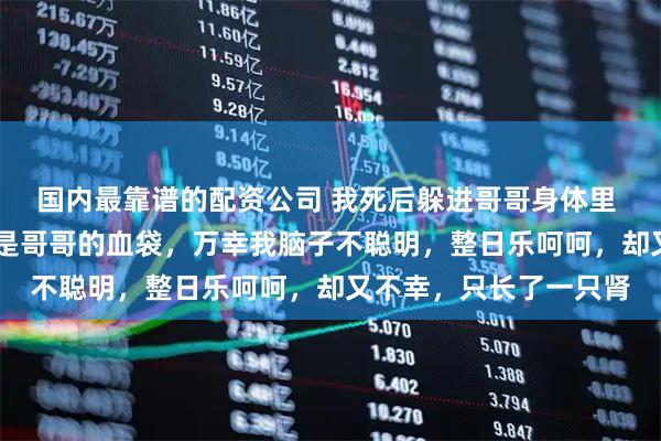国内最靠谱的配资公司 我死后躲进哥哥身体里 刘欢欢刘霖 我生来就是哥哥的血袋，万幸我脑子不聪明，整日乐呵呵，却又不幸，只长了一只肾