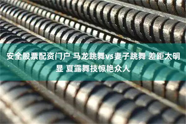 安全股票配资门户 马龙跳舞vs妻子跳舞 差距太明显 夏露舞技惊艳众人