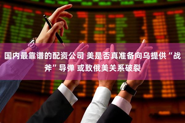 国内最靠谱的配资公司 美是否真准备向乌提供“战斧”导弹 或致俄美关系破裂
