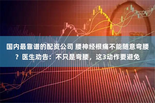 国内最靠谱的配资公司 腰神经根痛不能随意弯腰？医生劝告：不只是弯腰，这3动作要避免