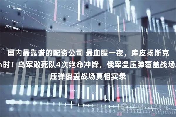 国内最靠谱的配资公司 最血腥一夜，库皮扬斯克血火48小时！乌军敢死队4次绝命冲锋，俄军温压弹覆盖战场真相实录