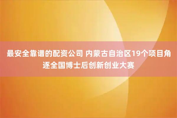 最安全靠谱的配资公司 内蒙古自治区19个项目角逐全国博士后创新创业大赛