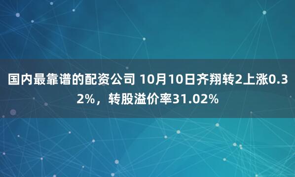 国内最靠谱的配资公司 10月10日齐翔转2上涨0.32%，转股溢价率31.02%