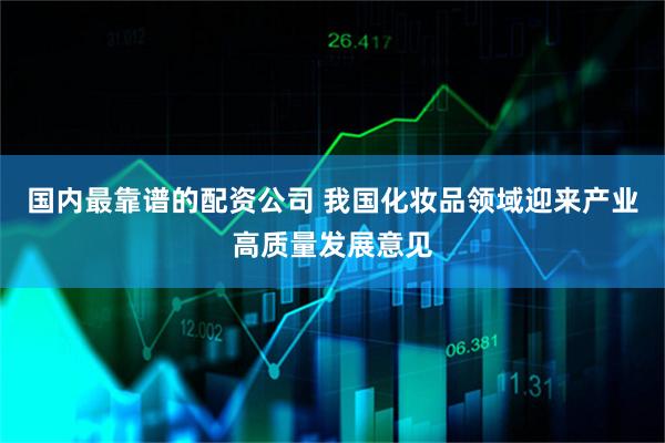 国内最靠谱的配资公司 我国化妆品领域迎来产业高质量发展意见