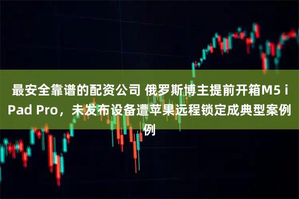 最安全靠谱的配资公司 俄罗斯博主提前开箱M5 iPad Pro，未发布设备遭苹果远程锁定成典型案例