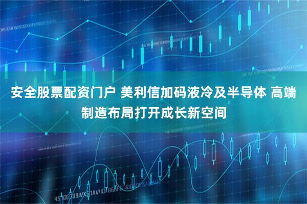 安全股票配资门户 美利信加码液冷及半导体 高端制造布局打开成长新空间