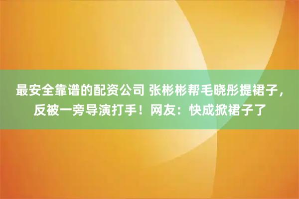 最安全靠谱的配资公司 张彬彬帮毛晓彤提裙子，反被一旁导演打手！网友：快成掀裙子了