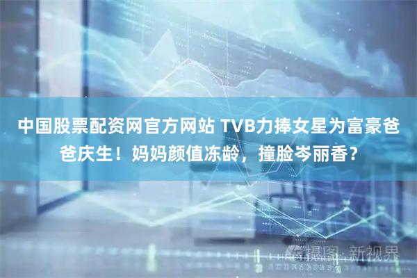 中国股票配资网官方网站 TVB力捧女星为富豪爸爸庆生！妈妈颜值冻龄，撞脸岑丽香？