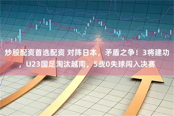 炒股配资首选配资 对阵日本，矛盾之争！3将建功，U23国足淘汰越南，5战0失球闯入决赛