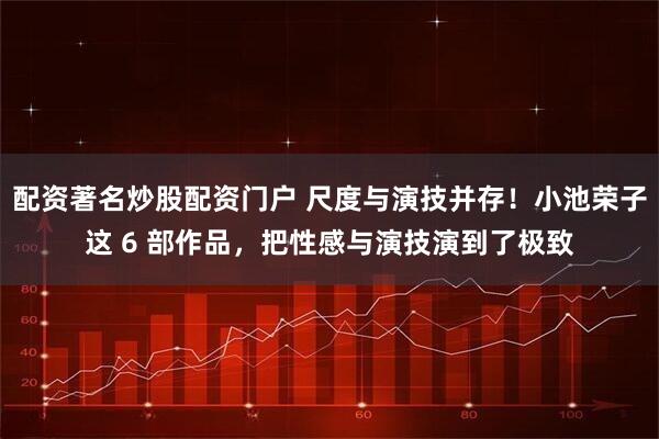 配资著名炒股配资门户 尺度与演技并存！小池荣子这 6 部作品，把性感与演技演到了极致