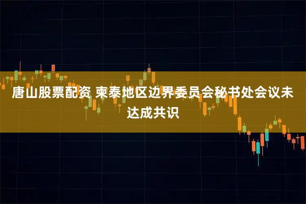 唐山股票配资 柬泰地区边界委员会秘书处会议未达成共识