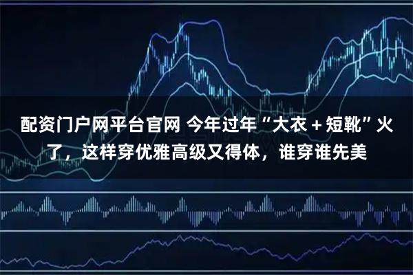 配资门户网平台官网 今年过年“大衣＋短靴”火了，这样穿优雅高级又得体，谁穿谁先美