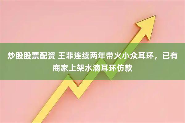 炒股股票配资 王菲连续两年带火小众耳环，已有商家上架水滴耳环仿款