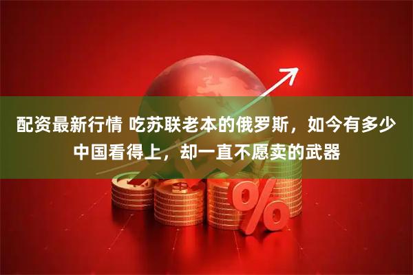 配资最新行情 吃苏联老本的俄罗斯，如今有多少中国看得上，却一直不愿卖的武器